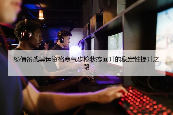 杨倩备战奥运资格赛气步枪状态回升的稳定性提升之路